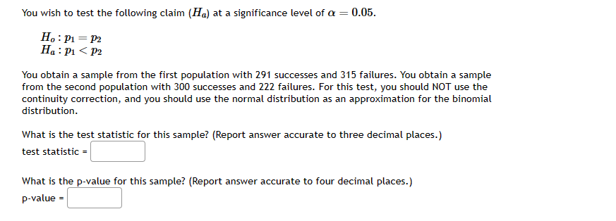 You wish to test the following claim (Ha) at a significance level of a = 0.05.
Ho: P₁ = P2
Ha: P₁<P2
You obtain a sample from the first population with 291 successes and 315 failures. You obtain a sample
from the second population with 300 successes and 222 failures. For this test, you should NOT use the
continuity correction, and you should use the normal distribution as an approximation for the binomial
distribution.
What is the test statistic for this sample? (Report answer accurate to three decimal places.)
test statistic =
What is the p-value for this sample? (Report answer accurate to four decimal places.)
p-value =