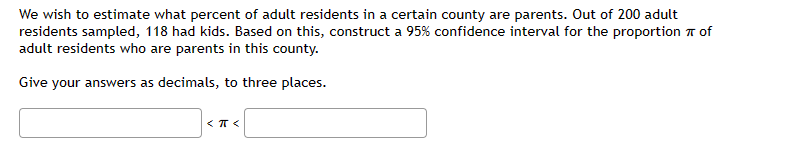 We wish to estimate what percent of adult residents in a certain county are parents. Out of 200 adult
residents sampled, 118 had kids. Based on this, construct a 95% confidence interval for the proportion of
adult residents who are parents in this county.
Give your answers as decimals, to three places.
<πT<