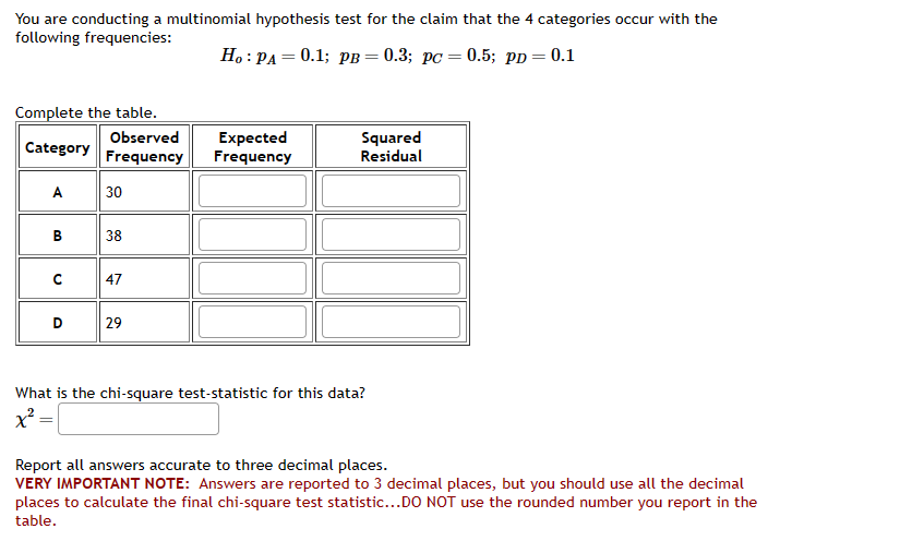 You are conducting a multinomial hypothesis test for the claim that the 4 categories occur with the
following frequencies:
Ho: PA = 0.1; PB = 0.3; pc = 0.5; pp = 0.1
Complete the table.
Category
A
B
с
D
Observed
Frequency
30
38
47
29
Expected
Frequency
Squared
Residual
What is the chi-square test-statistic for this data?
x² =
Report all answers accurate to three decimal places.
VERY IMPORTANT NOTE: Answers are reported to 3 decimal places, but you should use all the decimal
places to calculate the final chi-square test statistic...DO NOT use the rounded number you report in the
table.