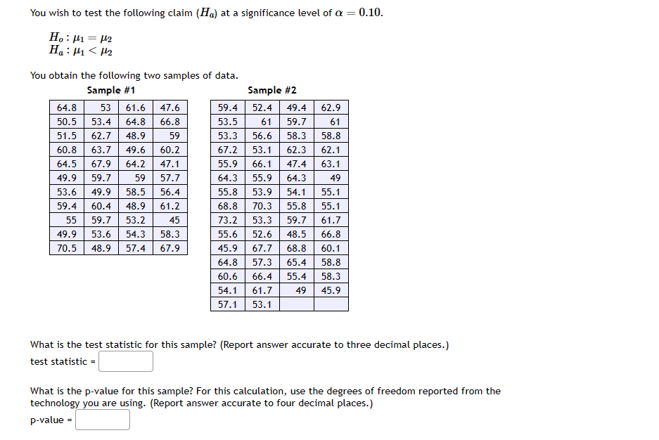 You wish to test the following claim (Ha) at a significance level of a = = 0.10.
Ho: ₁ = 12
H₂:1₁<H₂
You obtain the following two samples of data.
Sample #1
64.8 53 61.6 47.6
50.5 53.4 64.8 66.8
51.5 62.7 48.9
59
60.8 63.7 49.6
60.2
47.1
64.5 67.9 64.2
49.9 59.7 59
53.6 49.9 58.5
57.7
56.4
59.4 60.4 48.9 61.2
45
55 59.7 53.2
49.9 53.6 54.3 58.3
70.5 48.9 57.4 67.9
Sample #2
59.4
52.4
53.5
61
53.3 56.6
53.1
49.4
59.7
58.3
62.3
66.1 47.4
55.9 64.3
53.9 54.1
70.3 55.8
73.2 53.3 59.7
55.6 52.6 48.5
45.9 67.7 68.8
64.8 57.3 65.4 58.8
60.6 66.4 55.4 58.3
45.9
54.1 61.7 49
57.1 53.1
62.9
61
58.8
62.1
63.1
49
55.1
55.1
61.7
66.8
60.1
67.2
55.9
64.3
55.8
68.8
What is the test statistic for this sample? (Report answer accurate to three decimal places.)
test statistic =
What is the p-value for this sample? For this calculation, use the degrees of freedom reported from the
technology you are using. (Report answer accurate to four decimal places.)
p-value =