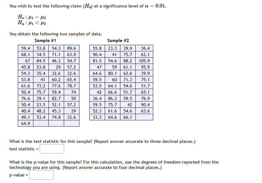 You wish to test the following claim (Ha) at a significance level of a = 0.01.
H₂ : ₁ = μ¹₂
Ha: <H₂
You obtain the following two samples of data.
Sample #1
53.8 54.3 89.6
71.1 63.9
34.5
67 84.5 46.3
54.7
57.2
45.8 53.8 29
54.3 35.4 32.6 32.6
53.8
41 60.2 65.4
61.6 73.2 77.6 78.7
50.4 75.7 59.4
76.6 39.1 82.7 50
50.4 23.5 52.1 57.2
40.4 48.2 45.3
49.1 53.4 74.8 32.6
64.9
29
59.4
68.1
18
74
Sample #2
55.8
23.3 39.9
90.4
41
75.7
81.5 54.6
88.2
47
59
61.1
64.6
80.1
62.6
59.5
60
71.3
53.5
64.1 54.6
42
66.6
51.7
36.4
86.3
59.5
59.5 75.7
42
52.3 61.6 54.6
33.3 64.6 66.1
36.4
62.1
105.9
95.9
39.9
75.1
51.7
65.1
76.9
90.4
63.6
What is the test statistic for this sample? (Report answer accurate to three decimal places.)
test statistic =
What is the p-value for this sample? For this calculation, use the degrees of freedom reported from the
technology you are using. (Report answer accurate to four decimal places.)
p-value =