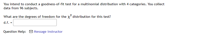 You intend to conduct a goodness-of-fit test for a multinomial distribution with 4 categories. You collect
data from 96 subjects.
What are the degrees of freedom for the x² distribution for this test?
d.f. =
Question Help: Message instructor