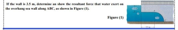 If the wall is 3.5 m, determine an show the resultant force that water exert on
the overhang sea wall along ABC, as shown in Figure (1).
Figure (1)
25m
