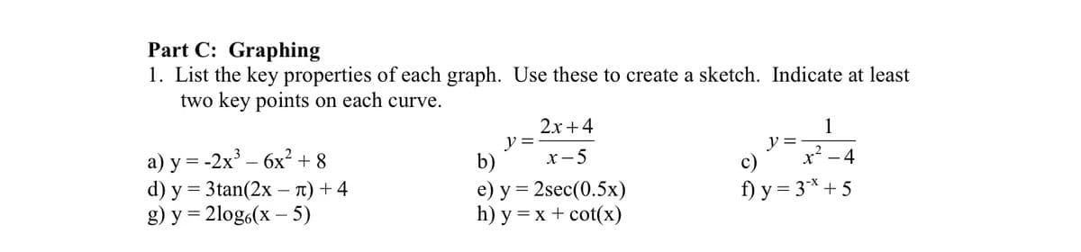 Part C: Graphing
1. List the key properties of each graph. Use these to create a sketch. Indicate at least
two key points on each curve.
a) y = -2x³ - 6x² + 8
d) y = 3tan(2x - π) + 4
g) y = 2log6(x - 5)
y =
2x+4
x-5
b)
e) y = 2sec (0.5x)
h) y = x + cot(x)
1
x²-4
f) y = 3* +5
y =