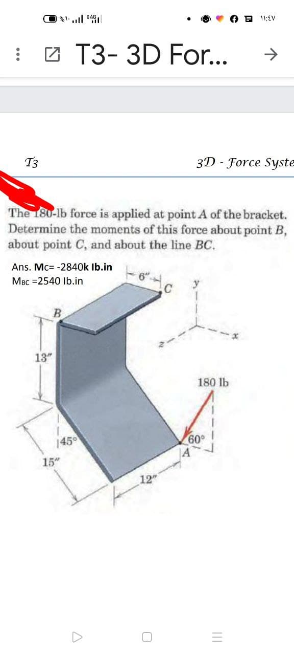 י וו, ו>
E 11;EV
: 2 T3- 3D For..
T3
3D - Force Syste
The 180-lb force is applied at point A of the bracket.
Determine the moments of this force about point B,
about point C, and about the line BC.
Ans. Mc= -2840k Ib.in
MBc =2540 Ib.in
6"
13"
180 lb
145
09
15"
12
II
