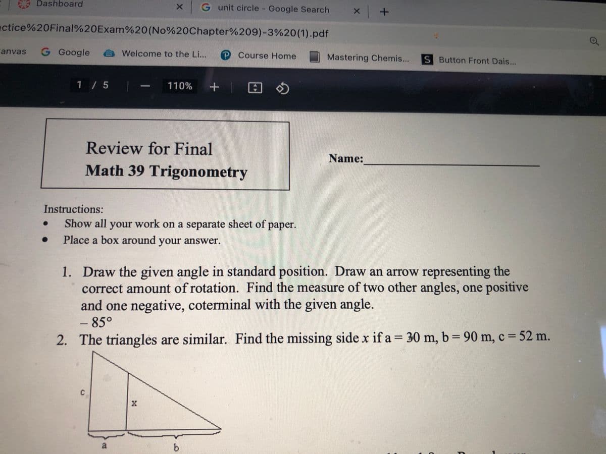 Dashboard
G unit circle Google Search
actice%20Final%20Exam%20(No%20Chapter%209)-3%20(1).pdf
anvas
G Google
Welcome to the Li...
P Course Home
Mastering Chemis...
S Button Front Dais...
1 / 5
+ | 回の
110%
Review for Final
Name:
Math 39 Trigonometry
Instructions:
Show all your work on a separate sheet of paper.
Place a box around your answer.
1. Draw the given angle in standard position. Draw an arrow representing the
correct amount of rotation. Find the measure of two other angles, one positive
and one negative, coterminal with the given angle.
- 85°
2. The triangles are similar. Find the missing side x if a = 30 m, b= 90 m, c = 52 m.
--
%3D
a
