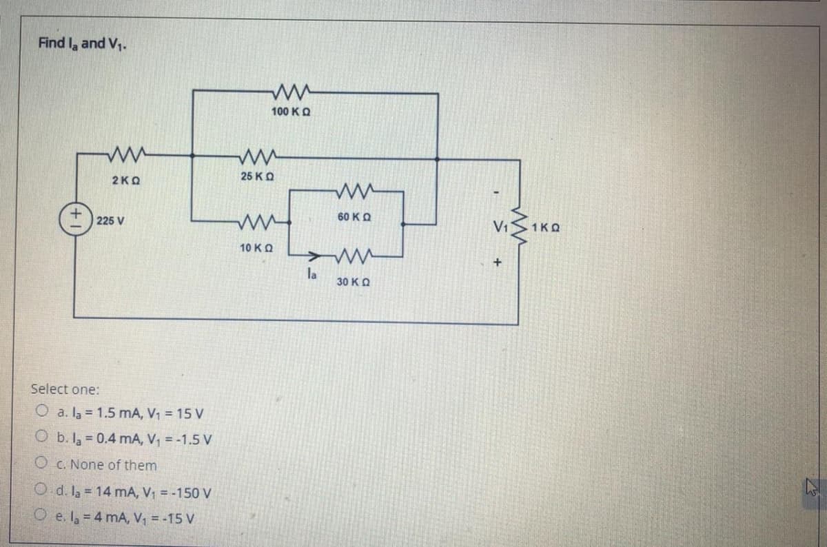 Find la and V,.
100 KO
25 KO
2KQ
60 KQ
225 V
V1
1KQ
10 KO
la
30 KO
Select one:
O a. la = 1.5 mA, V1 = 15 V
O b. la = 0.4 mA, V, = -1.5 V
O C. None of them
O d. Ia = 14 mA, V1 =-150 V
O e. I = 4 mA, V = -15 V
