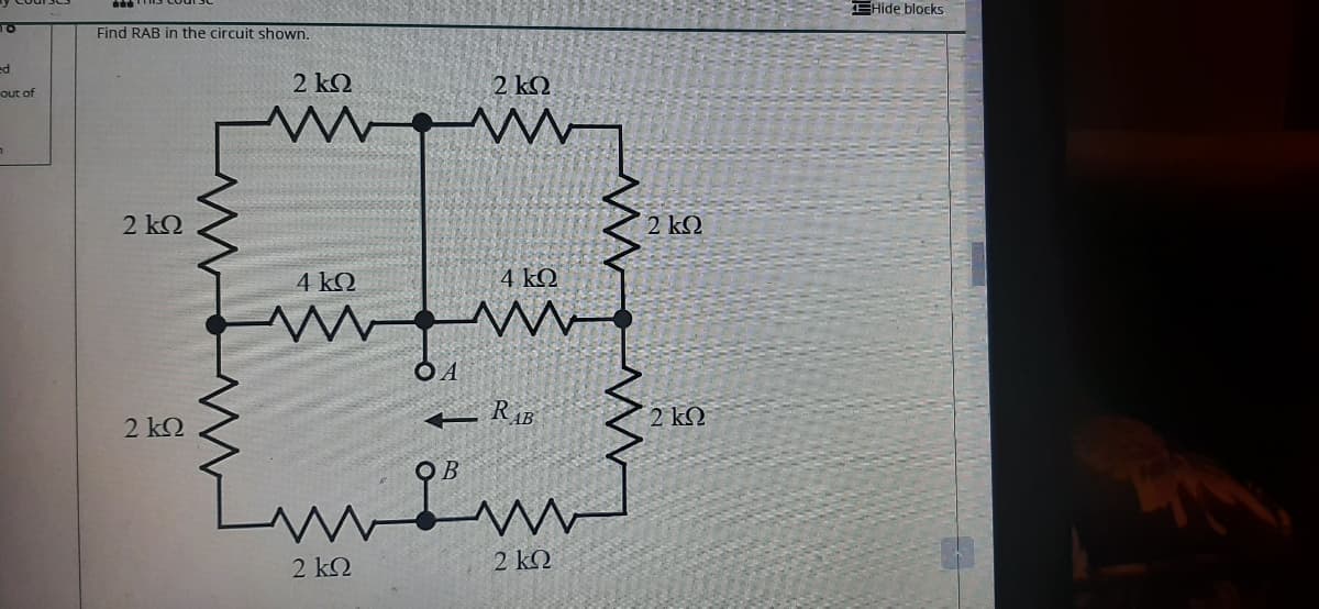 EHide blocks
TO
Find RAB in the circuit shown.
ed
2 k2
2 kQ
out of
2 kQ
2 ΚΩ
4 kQ
4 kQ
2 k2
2 kQ
OB
'm
2 k2
2 ΚΩ
