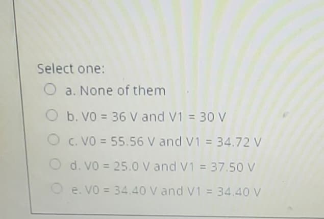 Select one:
O a. None of them
b. VO = 36 V and V1 = 30 V
O c. VO = 55.56 V and V1 = 34.72 V
O d. Vo = 25.0 V and V1 = 37.50 V
O e. VO = 34.40 V and V1 = 34.40 V
