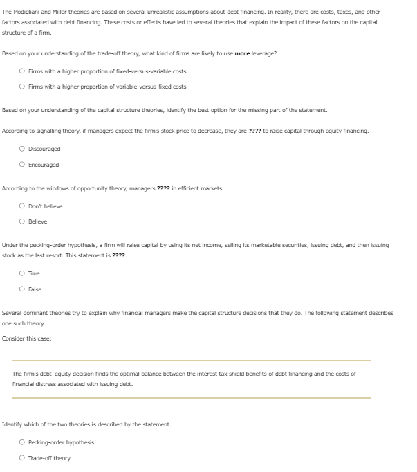 The Modigliani and Miller theories are based on several unrealistic assumptions about debt financing. In reality, there are costs, taxes, and other
factors associated with debt financing. These costs or effects have led to several theories that explain the impact of these factors on the capital
structure of a firm.
Based on your understanding of the trade-off theory, what kind of firms are likely to use more leverage?
Firms with a higher proportion of fixed-versus-variable costs
Firms with a higher proportion of variable-versus-fixed costs
Based on your understanding of the capital structure theories, identify the best option for the missing part of the statement.
According to signalling theory, if managers expect the firm's stock price to decrease, they are ???? to raise capital through equity financing.
Discouraged
Encouraged
According to the windows of opportunity theory, managers ???? in efficient markets.
O Don't believe
Believe
Under the pecking-order hypothesis, a firm will raise capital by using its net income, selling its marketable securities, issuing debt, and then issuing
stock as the last resort. This statement is ????.
O True
O False
Several dominant theories try to explain why financial managers make the capital structure decisions that they do. The following statement describes
one such theory.
Consider this case:
The firm's debt-equity decision finds the optimal balance between the interest tax shield benefits of debt financing and the costs of
financial distress associated with issuing debt.
Identify which of the two theories is described by the statement.
O Pecking-order hypothesis
O Trade-off theory