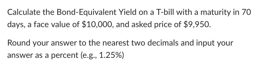 Calculate the Bond-Equivalent
days, a face value of $10,000, and asked price of $9,950.
Yield on a T-bill with a maturity in 70
Round your answer to the nearest two decimals and input your
answer as a percent (e.g., 1.25%)