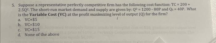 5. Suppose a representative perfectly competitive firm has the following cost function: TC = 200 +
2.5Q². The short-run market demand and supply are given by: QD = 1200-80P and Qs = 40P. What
is the Variable Cost (VC) at the profit maximizing level of output (Q) for the firm?
a. VC=$5
b. VC=$10
c. VC=$15
d. None of the above