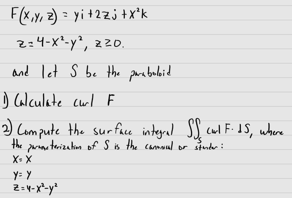 F(x, y, z) = y ₁ + 2 z j + X²k
2
z=4-x²-y², zz0.
and let S be the paraboloid
1) Calculate curl F
2) Compute the surface integral SS curl F.IS, where
the parameterization of S is the canonical or stender:
X= X
y= y
Z=4-x² - y²
2