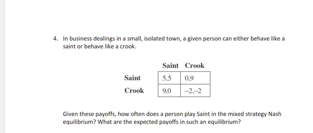 4. In business dealings in a small, isolated town, a given person can either behave like a
saint or behave like a crook.
Saint
Crook
Saint
5,5
9,0
Crook
0,9
-2,-2
Given these payoffs, how often does a person play Saint in the mixed strategy Nash
equilibrium? What are the expected payoffs in such an equilibrium?