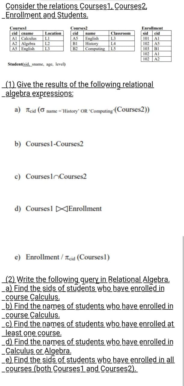 Consider the relations Courses1, Courses2,
_Enrollment
and Students.
Courses
cid ename
Al Calculus
A2 Algebra
A5 English
Location
LI
L2
L3
Student(sid, sname, age, level)
Courses2
cid
AS
B1
B2
name
English
History
b) Courses 1-Courses2
L3
L4
Computing L5
(1) Give the results of the following relational
_algebra expressions:
a) Teid ( name='History' OR 'Computing (Courses2))
c) Courses lCourses2
Classroom
d) Courses1 Enrollment
e) Enrollment / cid (Courses1)
Enrollment
sid cid
101 Al
102 A5
103 Bl
102 Al
102
A2
CARENA
(2) Write the following query in Relational Algebra.
a) Find the sids of students who have enrolled in
course Calculus.
b) Find the names of students who have enrolled in
course Calculus.
_c) Find the names of students who have enrolled at
least one course.
_d) Find the names of students who have enrolled in
_Calculus or Algebra.
e) Find the sids of students who have enrolled in all
courses (both Courses1 and Courses2).