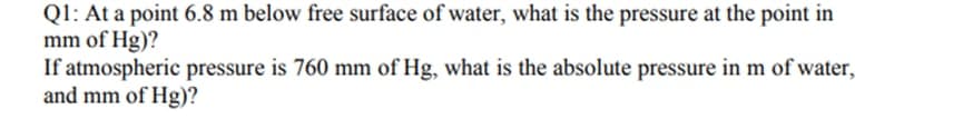 Q1: At a point 6.8 m below free surface of water, what is the pressure at the point in
mm of Hg)?
If atmospheric pressure is 760 mm of Hg, what is the absolute pressure in m of water,
and mm of Hg)?
