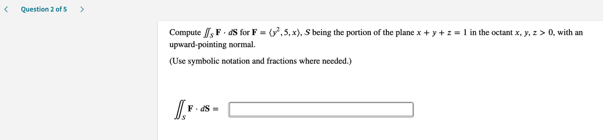 Question 2 of 5
>
Compute s F · dS for F = (y,5, x), S being the portion of the plane x + y + z = 1 in the octant x, y, z > 0, with an
upward-pointing normal.
(Use symbolic notation and fractions where needed.)
F· dS =
