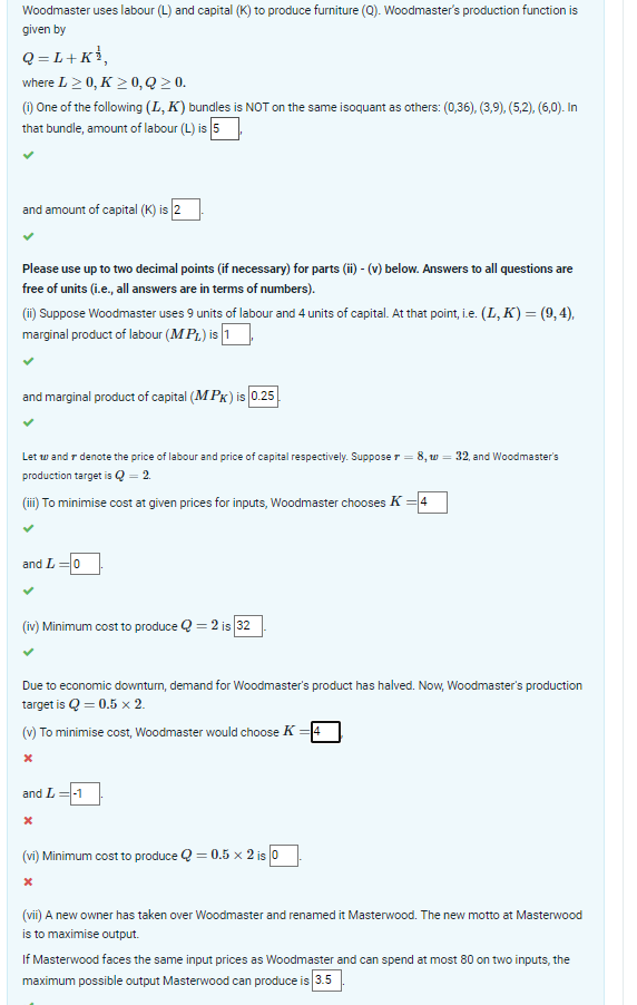 Woodmaster uses labour (L) and capital (K) to produce furniture (Q). Woodmaster's production function is
given by
Q=L+K¹,
where L≥ 0, K≥ 0, Q ≥ 0.
(i) One of the following (L, K) bundles is NOT on the same isoquant as others: (0,36), (3,9), (5,2), (6,0). In
that bundle, amount of labour (L) is 5
and amount of capital (K) is 2
Please use up to two decimal points (if necessary) for parts (ii) - (v) below. Answers to all questions are
free of units (i.e., all answers are in terms of numbers).
(ii) Suppose Woodmaster uses 9 units of labour and 4 units of capital. At that point, i.e. (L, K) = (9, 4),
marginal product of labour (MPL) is 1
and marginal product of capital (MPK) is 0.25
Let w and denote the price of labour and price of capital respectively. Suppose r = 8, w = 32, and Woodmaster's
production target is Q = 2.
(iii) To minimise cost at given prices for inputs, Woodmaster chooses K = 4
and L=0
(iv) Minimum cost to produce Q=2 is 32
Due to economic downturn, demand for Woodmaster's product has halved. Now, Woodmaster's production
target is Q = 0.5 x 2.
(v) To minimise cost, Woodmaster would choose K = 4
X
and L=-1
X
(vi) Minimum cost to produce Q=0.5 x 2 is 0
X
(vii) A new owner has taken over Woodmaster and renamed it Masterwood. The new motto at Masterwood
is to maximise output.
If Masterwood faces the same input prices as Woodmaster and can spend at most 80 on two inputs, the
maximum possible output Masterwood can produce is 3.5