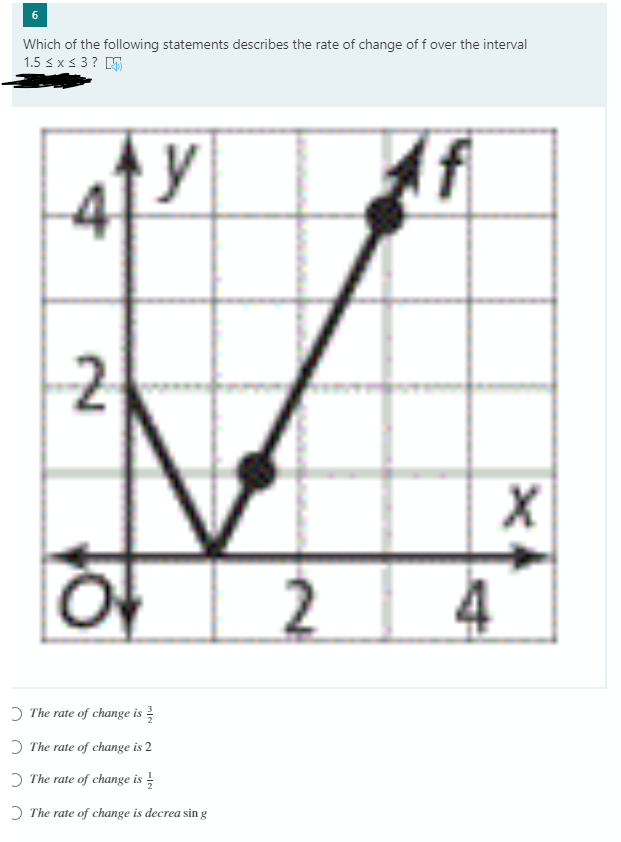 6.
Which of the following statements describes the rate of change of f over the interval
1.5 sx < 3? D
(f
2
2.
O The rate of change is
D The rate of change is 2
O The rate of change is -
D The rate of change is decrea sin g
4.
