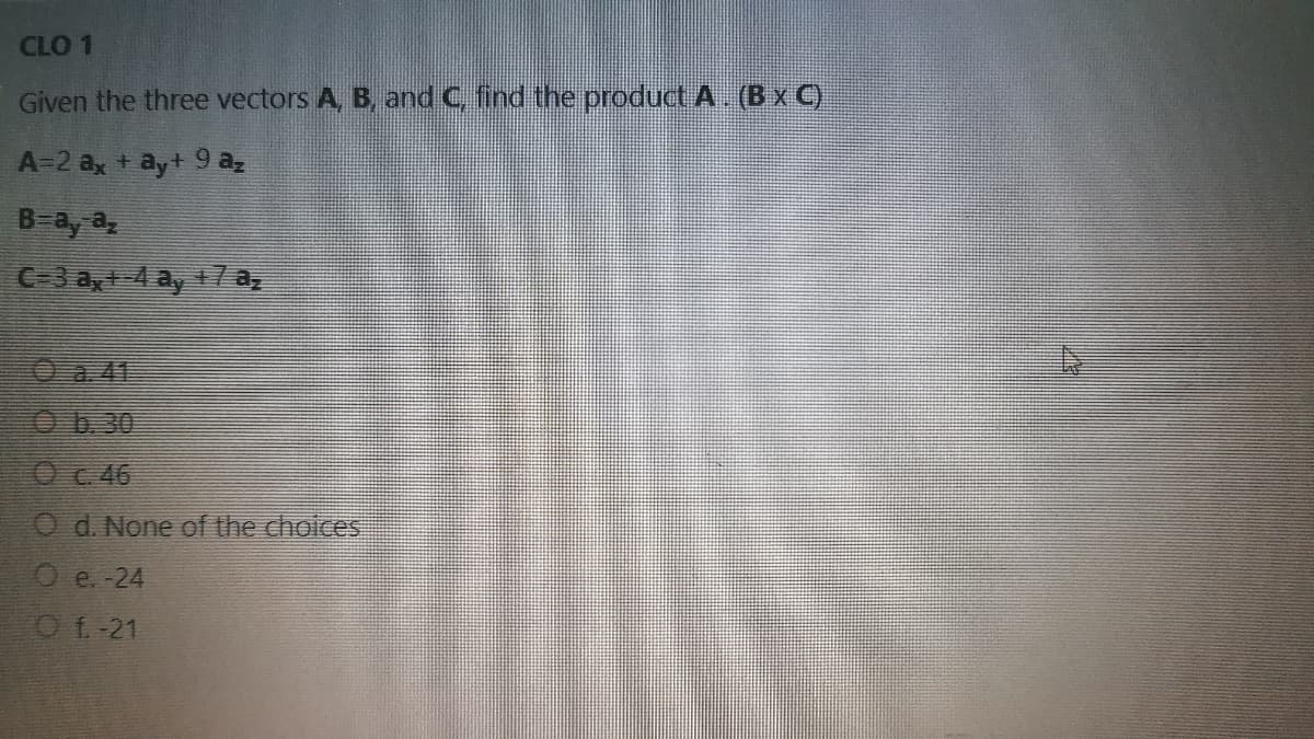 CLO 1
Given the three vectors A, B, and C, find the product A. (B x C)
A-2 ax + ayt 9 az
B=ay a
C-3 a, 4 ay 17a,
Oa 41
O6.30
Oc 46
O d. None of the choices
O e. -24
Of-21
