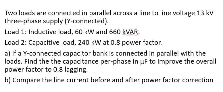 Two loads are connected in parallel across a line to line voltage 13 kV
three-phase supply (Y-connected).
Load 1: Inductive load, 60 kW and 660 KVAR.
Load 2: Capacitive load, 240 kW at 0.8 power factor.
a) If a Y-connected capacitor bank is connected in parallel with the
loads. Find the the capacitance per-phase in uF to improve the overall
power factor to 0.8 lagging.
b) Compare the line current before and after power factor correction
