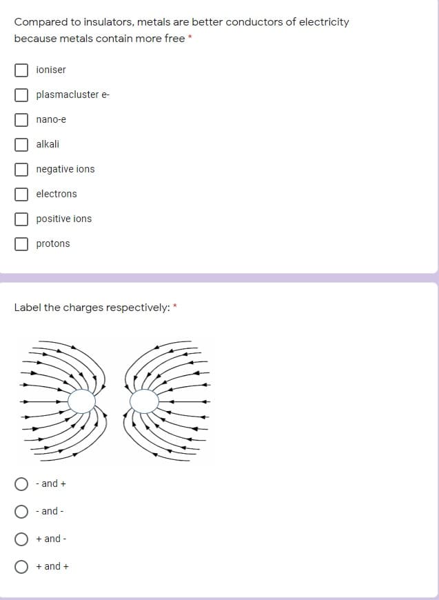 Compared to insulators, metals are better conductors of electricity
because metals contain more free *
ioniser
plasmacluster e-
nano-e
alkali
negative ions
electrons
positive ions
protons
Label the charges respectively: *
- and +
- and -
+ and -
+ and +
