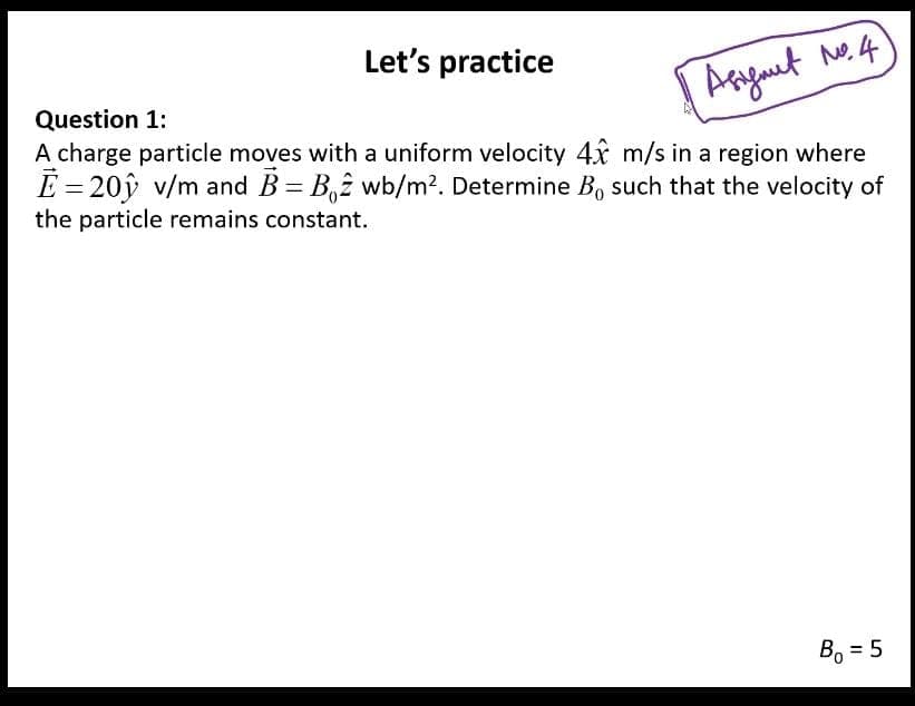 Let's practice
Arguet ne.4
Question 1:
A charge particle moves with a uniform velocity 4x m/s in a region where
È = 20ŷ v/m and B = B,2 wb/m². Determine B, such that the velocity of
the particle remains constant.
B, = 5
