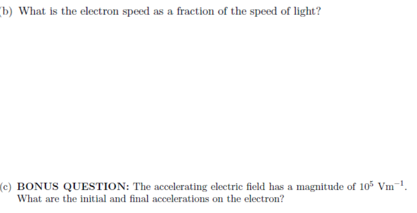 (b) What is the electron speed as a fraction of the speed of light?
(c) BONUS QUESTION: The accelerating electric field has a magnitude of 105 Vm¯¹.
What are the initial and final accelerations on the electron?