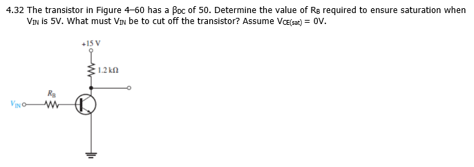 4.32 The transistor in Figure 4-60 has a Boc of 50. Determine the value of Rs required to ensure saturation when
VIN is 5V. What must VIn be to cut off the transistor? Assume Væ(sat) = OV.
+15 V
1.2 kn
R
VIN O
