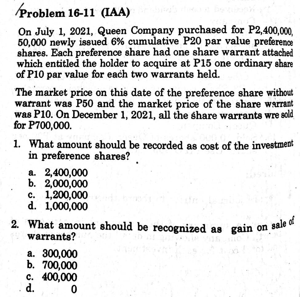 2. What amount should be recognized as gain on sale of
Problem 16-11 (IAA)
On July 1, 2021, Queen Company purchased for P2,400,000,
50,000 newly issued 6% cumulative P20 par value preference
shares. Each preference share had one share warrant attached
which entitled the holder to acquire at P15 one ordinary share
of P10 par value for each two warrants held.
The market price on this date of the preference share without
warrant was P50 and the market price of the share warrant
was P10. On December 1, 2021, all the share warrants wre sold
for P700,000.
1. What amount should be recorded as cost of the investment
in preference shares?
a. 2,400,000
b. 2,000,000
c. 1,200,000
d. 1,000,000
warrants?
a. 300,000
b. 700,000
c. 400,000
d.
