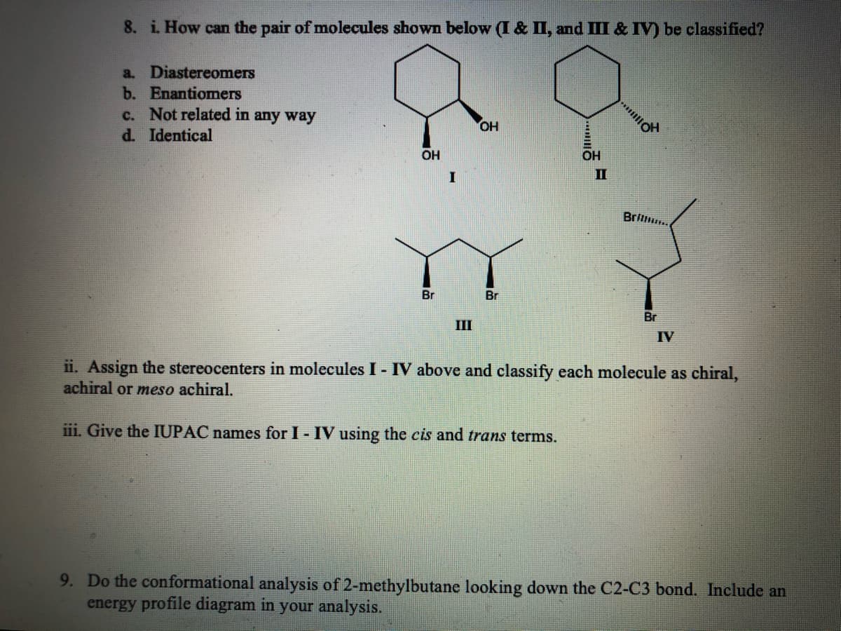 8. i. How can the pair of molecules shown below (I & II, and III & IV) be classified?
a. Diastereomers
b. Enantiomers
c. Not related in any way
OH
d. Identical
OH
OH
I
II
Brilu.
Br
Br
Br
III
IV
ii. Assign the stereocenters in molecules I - IV above and classify each molecule as chiral,
achiral or meso achiral.
iii. Give the IUPAC names for I - IV using the cis and trans terms.
9. Do the conformational analysis of 2-methylbutane looking down the C2-C3 bond. Include an
energy profile diagram in your analysis.
