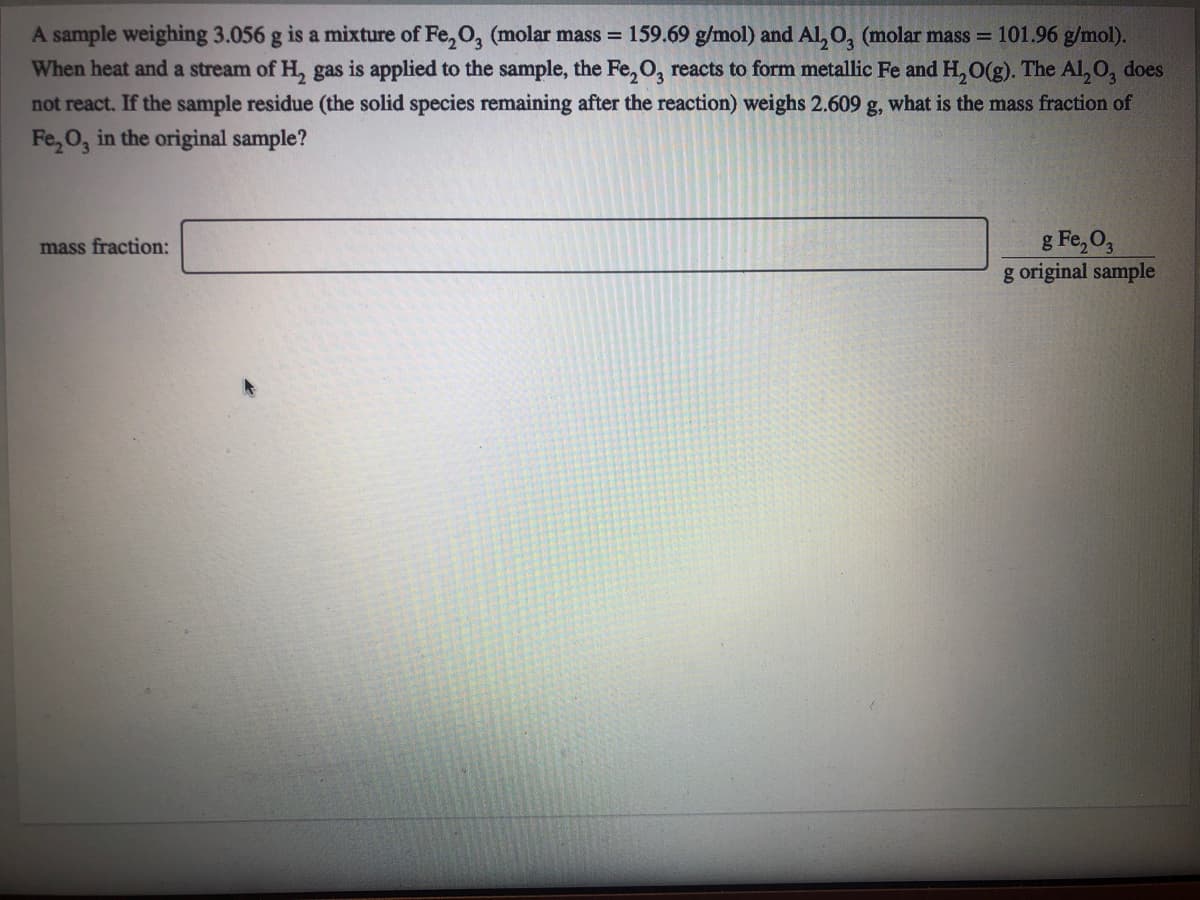 A sample weighing 3.056 g is a mixture of Fe, O, (molar mass = 159.69 g/mol) and Al, 0, (molar mass = 101.96 g/mol).
When heat and a stream of H, gas is applied to the sample, the Fe, O, reacts to form metallic Fe and H, O(g). The Al, O, does
not react. If the sample residue (the solid species remaining after the reaction) weighs 2.609 g, what is the mass fraction of
Fe, 0, in the original sample?
g Fe, O,
g original sample
mass fraction:
