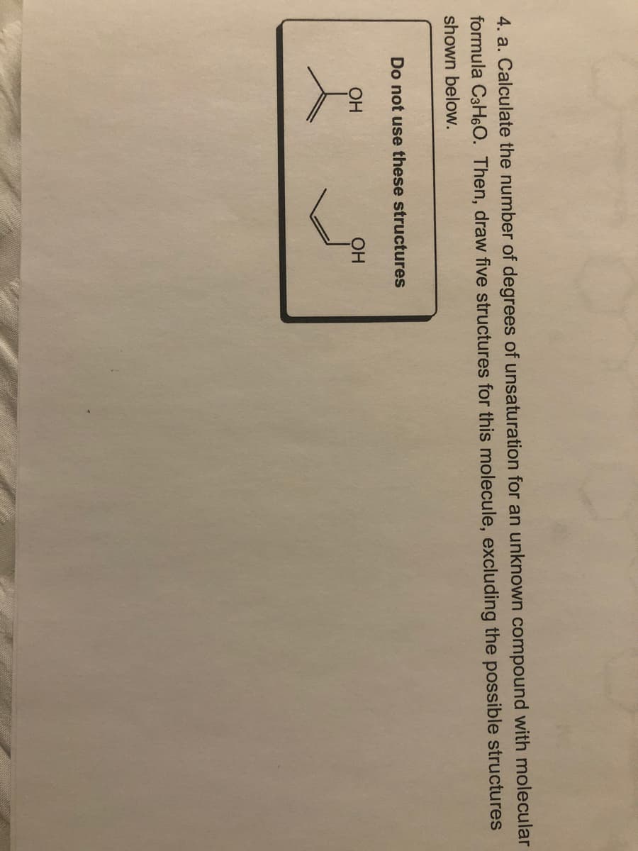 4. a. Calculate the number of degrees of unsaturation for an unknown compound with molecular
formula C3H6O. Then, draw five structures for this molecule, excluding the possible structures
shown below.
Do not use these structures
OH
OH
