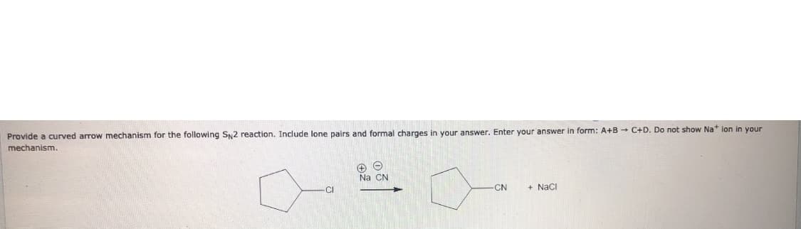 Provide a curved arrow mechanism for the following SN2 reaction. Include lone pairs and formal charges in your answer. Enter your answer in form: A+B - C+D. Do not show Na* lon in your
mechanism.
Na CN
CI
CN
+ Naci
