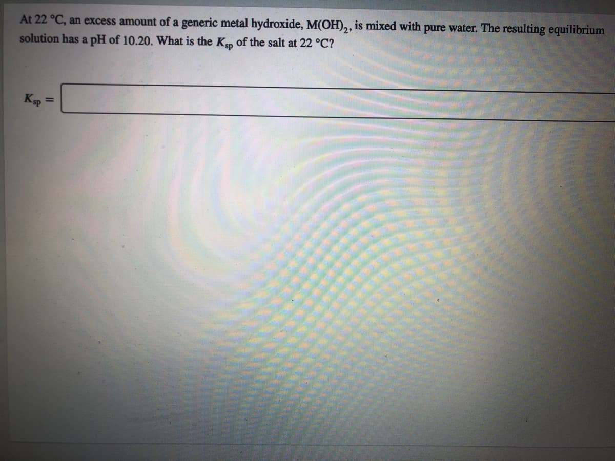 At 22 °C, an excess amount of a generic metal hydroxide, M(OH),, is mixed with pure water. The resulting equilibrium
solution has a pH of 10.20. What is the Kp of the salt at 22 °C?
Ksp =

