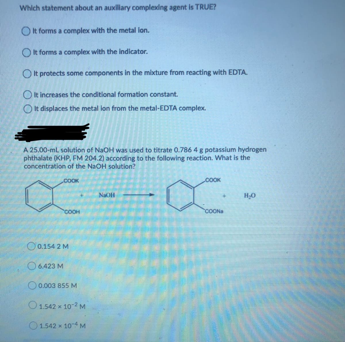 Which statement about an auxiliary complexing agent is TRUE?
O It forms a complex with the metal ion.
O It forms a complex with the indicator.
OIt protects some components in the mixture from reacting with EDTA.
O It increases the conditional formation constant.
It displaces the metal ion from the metal-EDTA complex.
A 25.00-mL solution of NaOH was used to titrate 0.786 4 g potassium hydrogen
phthalate (KHP, FM 204.2) according to the following reaction. What is the
concentration of the NaOH solution?
.COOK
COOK
NAOH
H;0
COOH
COONA
O0.154 2 M
O 6.423 M
O0.003 855 M
O1.542 x 10-2 M
O1.542 x 10-4 M
