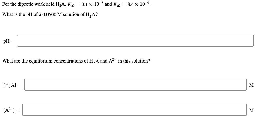 For the diprotic weak acid H2A, Ka1 = 3.1 × 10-6 and K2 = 8.4 × 10-9.
What is the pH of a 0.0500 M solution of H, A?
pH =
What are the equilibrium concentrations of H, A and A²- in this solution?
[H,A] =
M
[A?-] =
M
