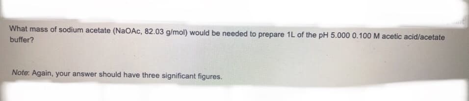 What mass of sodium acetate (NaOAc, 82.03 g/mol) would be needed to prepare 1L of the pH 5.000 0.100 M acetic acid/acetate
buffer?
Note: Again, your answer should have three significant figures.
