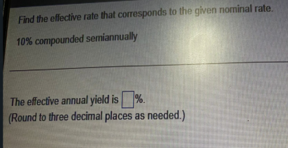 Find the effective rate that corresponds to the given nominal rate.
10% compounded semiannually
The effective annual yield is %.
(Round to three decimal places as needed.)
