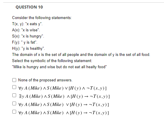 QUESTION 10
Consider the following statements:
T(x, y): "x eats y".
A(x): "x is wise".
S(x): "x is hungry".
F(y): "y is fat".
H(y): "y is healthy".
The domain of x is the set of all people and the domain of y is the set of all food.
Select the symbolic of the following statement:
"Mike is hungry and wise but do not eat all healty food"
None of the proposed answers.
Vy A (Mike) AS (Mike ) V [H (y) ^ ¬T(x,y)]
3y A (Mike ) AS (Mike) ^[H (y) → ¬T(x,y)]
Vy A (Mike) A S (Mike) V [H (y) → ¬T(x,y)]
Vy A (Mike) AS (Mike) ^[H (y) → ¬T(x,y)]
