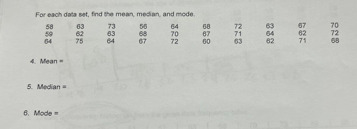 For each data set, find the mean, median, and mode.
58
59
64
75
738
63
73
56
62
63
68
64
67
72
722
64
68
72
63
67
70
70
67
71
64
62
72
60
63
62
71
68
4. Mean =
5. Median =
6. Mode =
frequency tabe
70