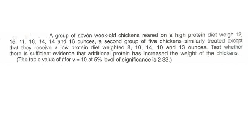 A group of sevèn week-old chickens reared on a high protein diet weigh 12,
15, 11, 16, 14, 14 and 16 ounces, a second group of five chickens similarly treated except
that they receive a low protein diet weighted 8, 10, 14, 10 and 13 ounces. Test whether
there is sufficient evidence that additional protein has increased the weight of the chickens.
(The table value of t for v = 10 at 5% level of significance is 2-33.)
