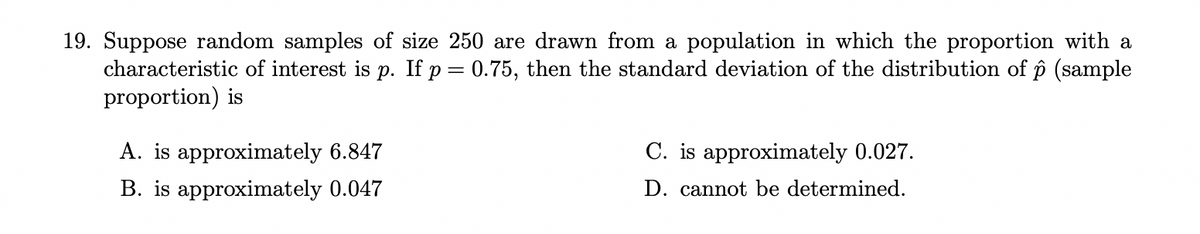 19. Suppose random samples of size 250 are drawn from a population in which the proportion with a
characteristic of interest is p. If p = 0.75, then the standard deviation of the distribution of p (sample
proportion) is
A. is approximately 6.847
B. is approximately 0.047
C. is approximately 0.027.
D. cannot be determined.