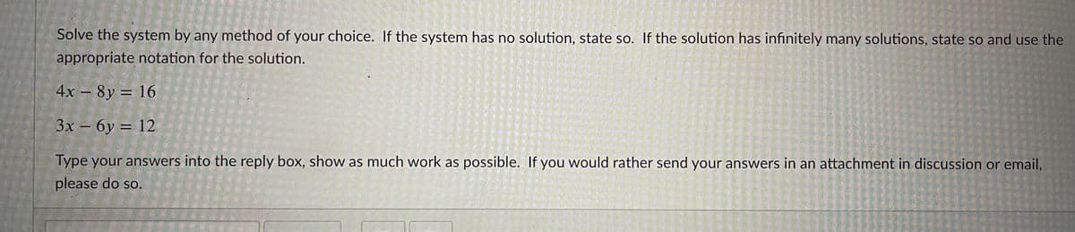 Solve the system by any method of your choice. If the system has no solution, state so. If the solution has infınitely many solutions, state so and use the
appropriate notation for the solution.
4х - 8y 3D 16
|
Зх — бу 3D 12
|
Type your answers into the reply box, show as much work as possible. If you would rather send your answers in an attachment in discussion or email,
please do so.
