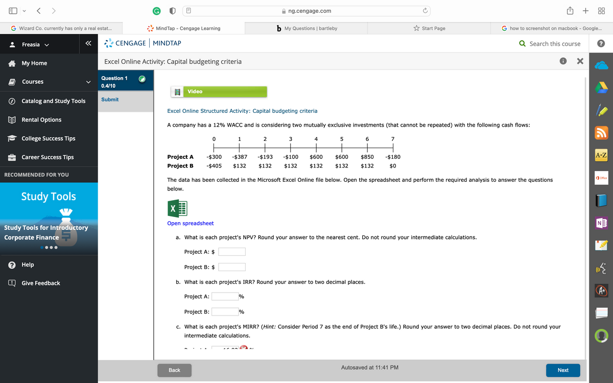 < >
G Wizard Co. currently has only a real estat...
Freasia
My Home
Courses
V
Catalog and Study Tools
Rental Options
College Success Tips
Career Success Tips
RECOMMENDED FOR YOU
Study Tools
? Help
«
Study Tools for Introductory
Corporate Finance
Give Feedback
MindTap - Cengage Learning
CENGAGE MINDTAP
Excel Online Activity: Capital budgeting criteria
Question 1
0.4/10
Submit
Video
Project A
Project B
X
Excel Online Structured Activity: Capital budgeting criteria
A company has a 12% WACC and is considering two mutually exclusive investments (that cannot be repeated) with the following cash flows:
Back
0
Project A:
1
Project B: $
Project A:
Project B:
ng.cengage.com
2
b My Questions | bartleby
-$300 -$387 -$193 -$100 $600 $600 $850
-$405 $132 $132 $132 $132 $132 $132
%
3
%
4
The data has been collected in the Microsoft Excel Online file below. Open the spreadsheet and perform the required analysis to answer the questions
below.
b. What is each project's IRR? Round your answer to two decimal places.
5
Open spreadsheet
a. What is each project's NPV? Round your answer to the nearest cent. Do not round your intermediate calculations.
6
7
-$180
$0
Start Page
G how to screenshot on macbook - Google...
Q Search this course
c. What is each project's MIRR? (Hint: Consider Period 7 as the end of Project B's life.) Round your answer to two decimal places. Do not round your
intermediate calculations.
Autosaved at 11:41 PM
+
Next
A-Z
Office
N
A+