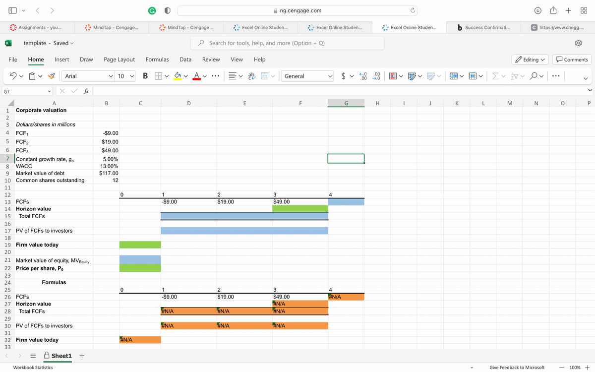 File
123
5
G7
<>
Assignments - you...
template - Saved ✓
Home Insert
A
Corporate valuation
4 FCF1
5
FCF2
FCF3
Arial
Dollars/shares in millions
6
7 Constant growth rate, gn
WACC
Market value of debt
Formulas
8
9
10 Common shares outstanding
11
12
13 FCFS
14 Horizon value
15 Total FCFs
16
17 PV of FCFs to investors
18
19 Firm value today
20
21 Market value of equity, MV Equity
22 Price per share, Po
23
24
25
26 FCFS
27 Horizon value
28 Total FCFs
29
30 PV of FCFs to investors
31
32 Firm value today
33
<
Draw
Workbook Statistics
fx
Sheet1 +
Mind Tap - Cengage...
Page Layout
V
B
10
-$9.00
$19.00
$49.00
5.00%
13.00%
$117.00
12
0
0
#N/A
C
Mind Tap - Cengage...
Formulas
B
1
-$9.00
1
-$9.00
#N/A
#N/A
Data
D
Review
V
Search for tools, help, and more (Option + Q)
2
$19.00
2
$19.00
#N/A
View
#N/A
Excel Online Studen...
E
Help
ng.cengage.com
ab
→
General
3
$49.00
3
$49.00
#N/A
#N/A
#N/A
Excel Online Studen...
F
4
4
#N/A
V
←0
.00
.00
→.0
H
Excel Online Studen...
J
ST
NTT
b Success Confirmati...
K
Σ✓ APV
M
Editing ✓
C https://www.chegg....
N
Give Feedback to Microsoft
+
Comments
O
T
P
100% +