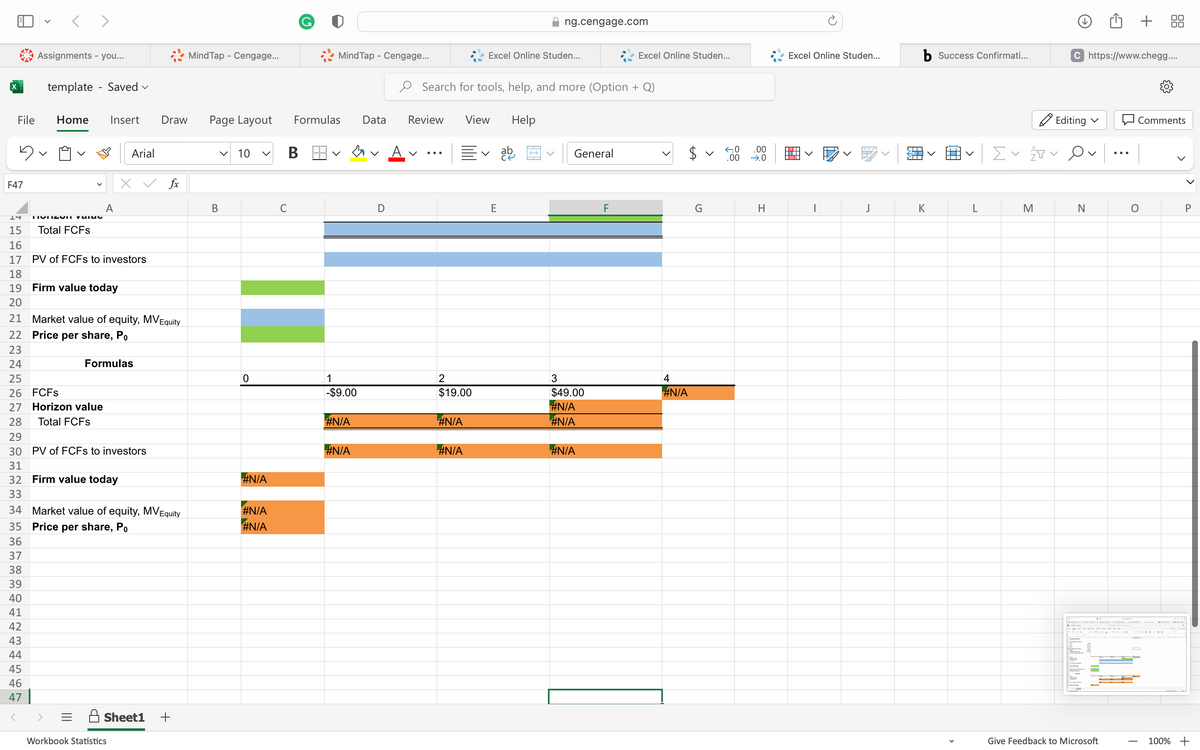 File
5
F47
<>
Assignments - you...
template - Saved ✓
Home Insert
14 TYDSUIT YSTE
15 Total FCFs
A
Arial
16
17 PV of FCFs to investors
Formulas
Draw
18
19 Firm value today
20
21 Market value of equity, MV Equity
22 Price per share, Po
23
24
25
26 FCFS
27 Horizon value
28 Total FCFs
29
30 PV of FCFs to investors
31
32 Firm value today
33
34 Market value of equity, MV Equity
35 Price per share, Po
36
37
38
39
40
41
42
43
44
45
46
47
<
Workbook Statistics
fx
Sheet1 +
MindTap - Cengage...
Page Layout
V
B
10
0
#N/A
#N/A
#N/A
C
Mind Tap - Cengage...
Formulas
B
1
-$9.00
#N/A
#N/A
Data
D
Review
V
Search for tools, help, and more (Option + Q)
2
$19.00
#N/A
#N/A
Excel Online Studen...
View
E
Help
ng.cengage.com
ab
→
General
3
$49.00
#N/A
#N/A
#N/A
Excel Online Studen...
F
4
#N/A
G
v
←0
.00
.00
→.0
H
Excel Online Studen...
J
ST
NT
b Success Confirmati...
K
Σ✓ ATV
M
Editing ✓
C https://www.chegg....
N
Give Feedback to Microsoft
+
Comments
O
T
P
100% +