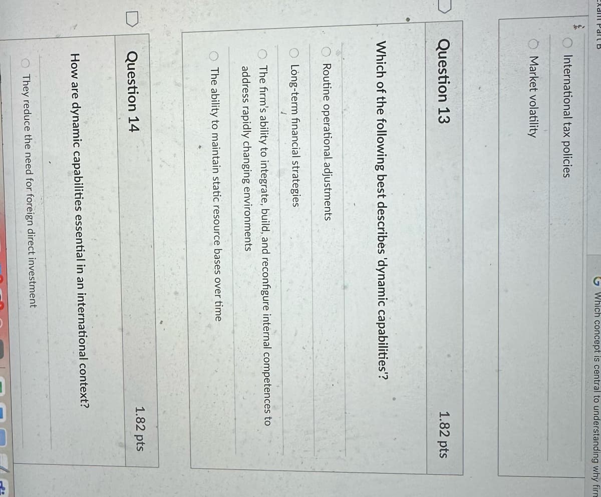 International tax policies
Market volatility
Question 13
Which concept is central to understanding why firm
Which of the following best describes 'dynamic capabilities'?
1.82 pts
Routine operational adjustments
Long-term financial strategies
J
The firm's ability to integrate, build, and reconfigure internal competences to
address rapidly changing environments
The ability to maintain static resource bases over time
Question 14
How are dynamic capabilities essential in an international context?
They reduce the need for foreign direct investment
1.82 pts