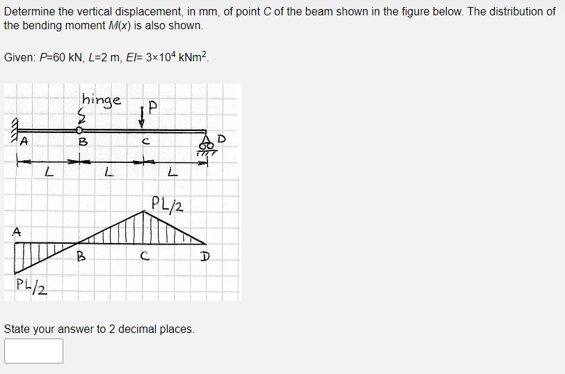 Determine the vertical displacement, in mm, of point C of the beam shown in the figure below. The distribution of
the bending moment M(x) is also shown.
Given: P=60 kN, L=2 m, El= 3×104 kNm².
hinge
A
B
D
to
PL/2
A
B.
PL/2
State your answer to 2 decimal places.
