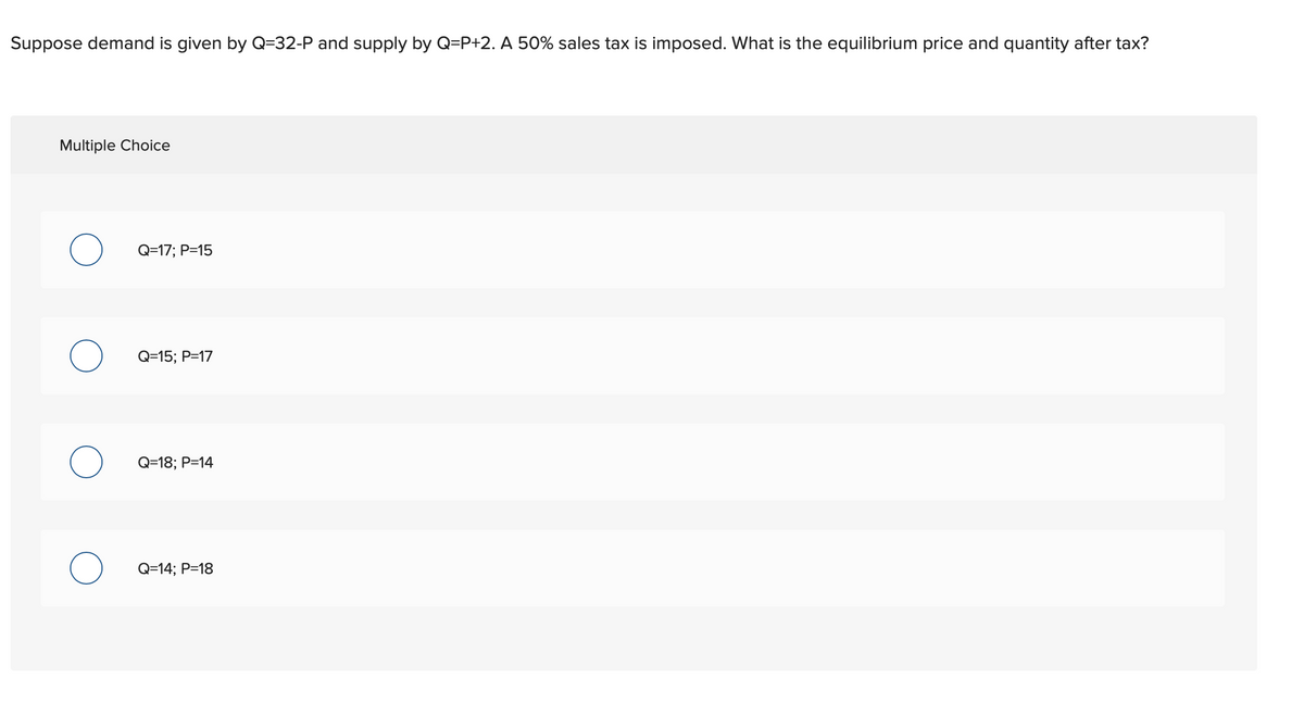 Suppose demand is given by Q=32-P and supply by Q=P+2. A 50% sales tax is imposed. What is the equilibrium price and quantity after tax?
Multiple Choice
O
O
O
O
Q=17; P=15
Q=15; P=17
Q=18; P=14
Q=14; P=18